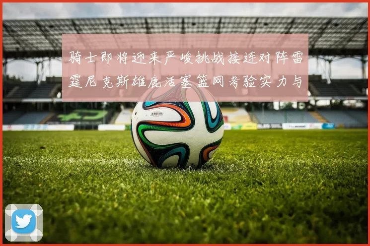 骑士即将迎来严峻挑战接连对阵雷霆尼克斯雄鹿活塞篮网考验实力与韧性