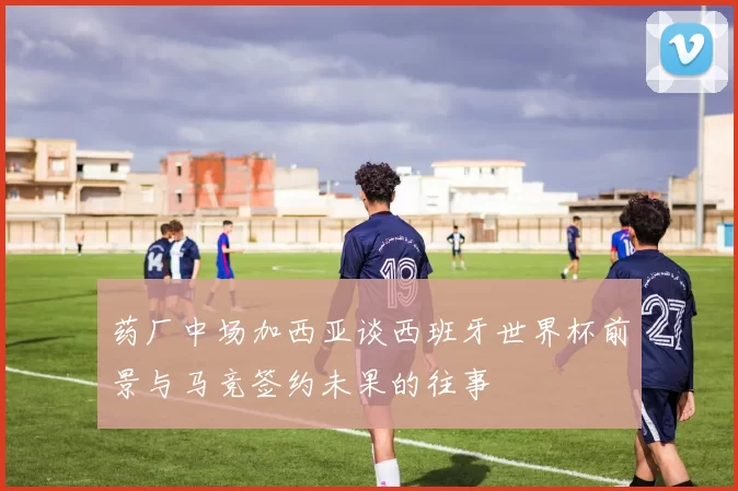 药厂中场加西亚谈西班牙世界杯前景与马竞签约未果的往事