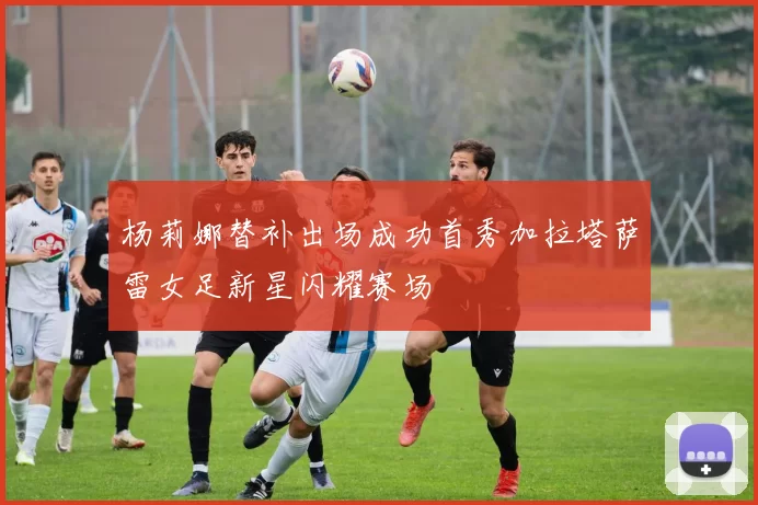 杨莉娜替补出场成功首秀加拉塔萨雷女足新星闪耀赛场