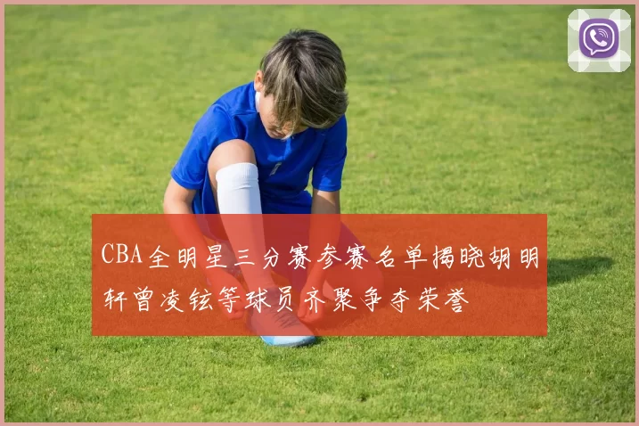 CBA全明星三分赛参赛名单揭晓胡明轩曾凌铉等球员齐聚争夺荣誉