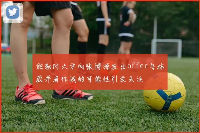 俄勒冈大学向张博源发出offer与林葳并肩作战的可能性引发关注