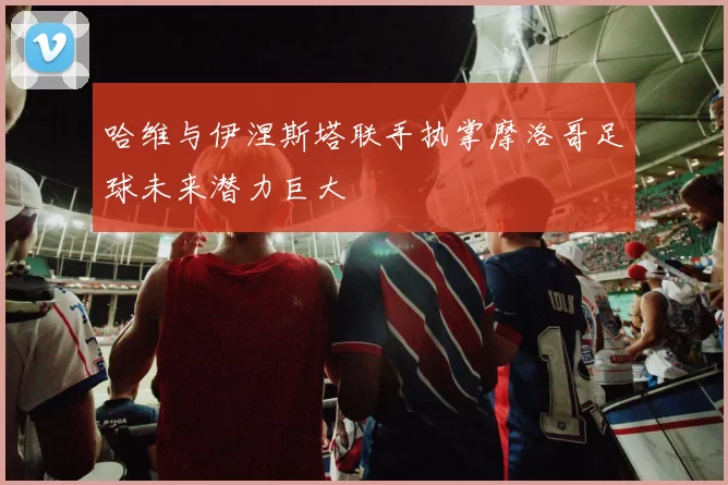 哈维与伊涅斯塔联手执掌摩洛哥足球未来潜力巨大