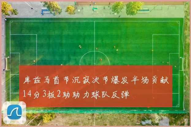 库兹马首节沉寂次节爆发半场贡献14分3板2助助力球队反弹