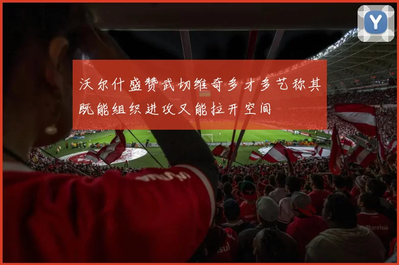 沃尔什盛赞武切维奇多才多艺称其既能组织进攻又能拉开空间