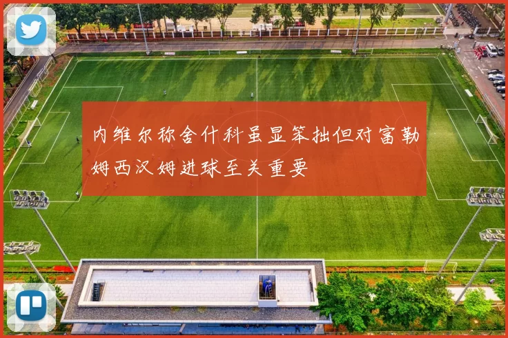 内维尔称舍什科虽显笨拙但对富勒姆西汉姆进球至关重要