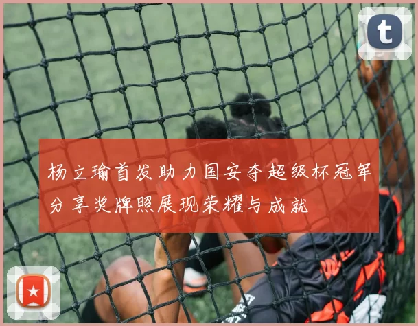 杨立瑜首发助力国安夺超级杯冠军分享奖牌照展现荣耀与成就