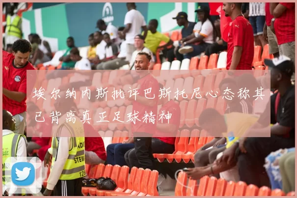 埃尔纳内斯批评巴斯托尼心态称其已背离真正足球精神