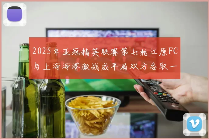 2025年亚冠精英联赛第七轮江原FC与上海海港激战成平局双方各取一分