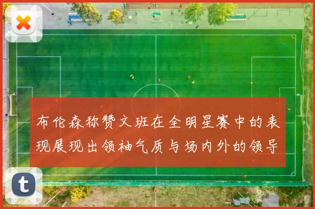 布伦森称赞文班在全明星赛中的表现展现出领袖气质与场内外的领导力
