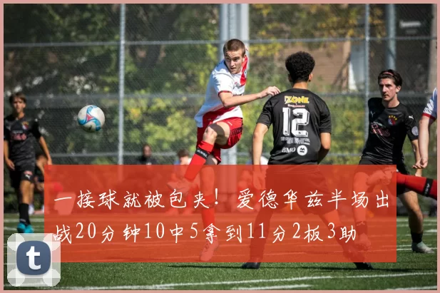 一接球就被包夹！爱德华兹半场出战20分钟10中5拿到11分2板3助