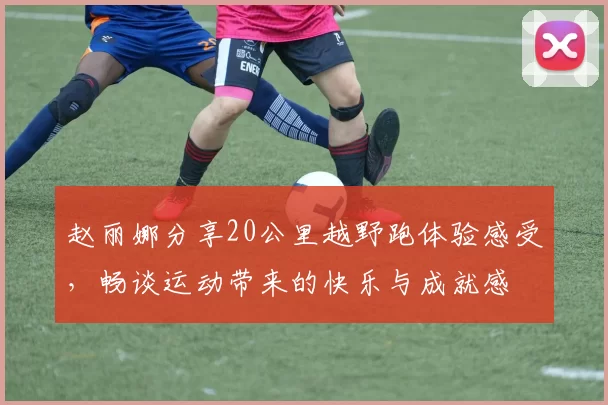 赵丽娜分享20公里越野跑体验感受，畅谈运动带来的快乐与成就感