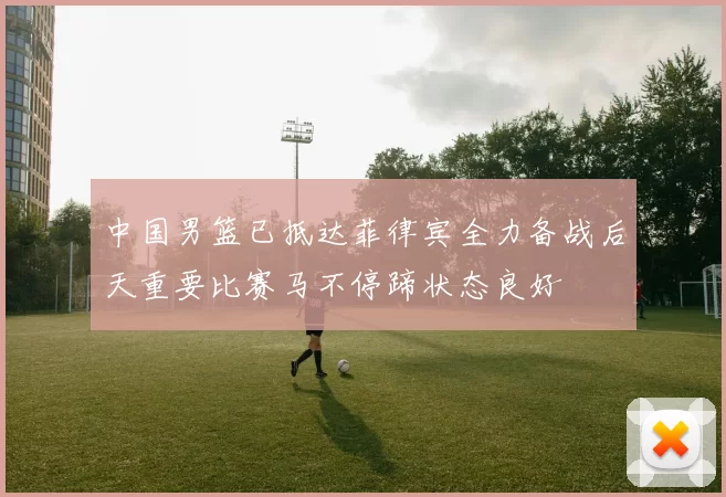 中国男篮已抵达菲律宾全力备战后天重要比赛马不停蹄状态良好