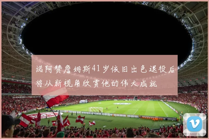 诺阿赞詹姆斯41岁依旧出色退役后将从新视角欣赏他的伟大成就