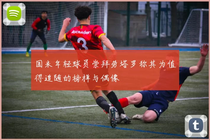 国米年轻球员崇拜劳塔罗称其为值得追随的榜样与偶像