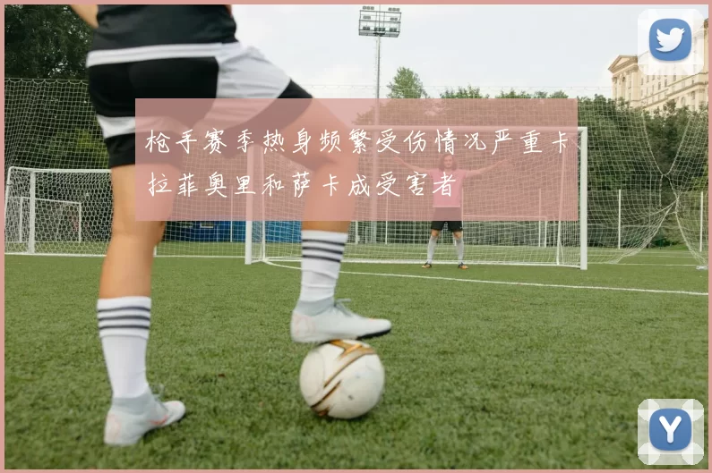 枪手赛季热身频繁受伤情况严重卡拉菲奥里和萨卡成受害者