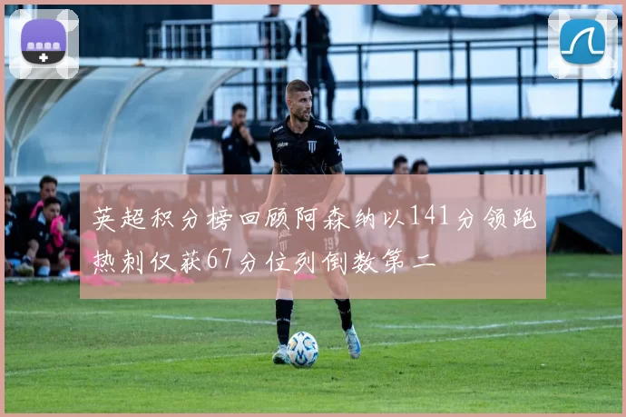 英超积分榜回顾阿森纳以141分领跑热刺仅获67分位列倒数第二