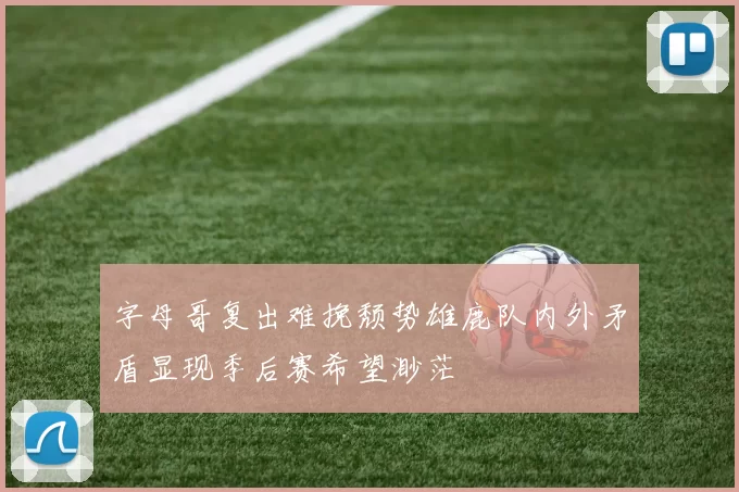 字母哥复出难挽颓势雄鹿队内外矛盾显现季后赛希望渺茫