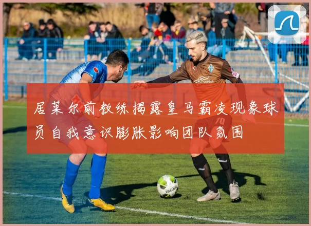居莱尔前教练揭露皇马霸凌现象球员自我意识膨胀影响团队氛围