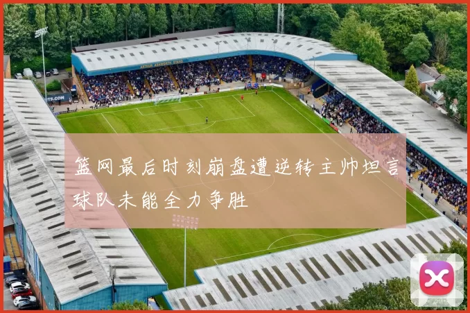 篮网最后时刻崩盘遭逆转主帅坦言球队未能全力争胜