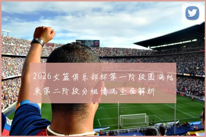 2026女篮俱乐部杯第一阶段圆满结束第二阶段分组情况全面解析