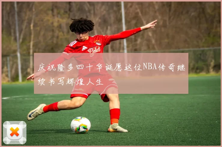 庆祝隆多四十华诞愿这位NBA传奇继续书写辉煌人生