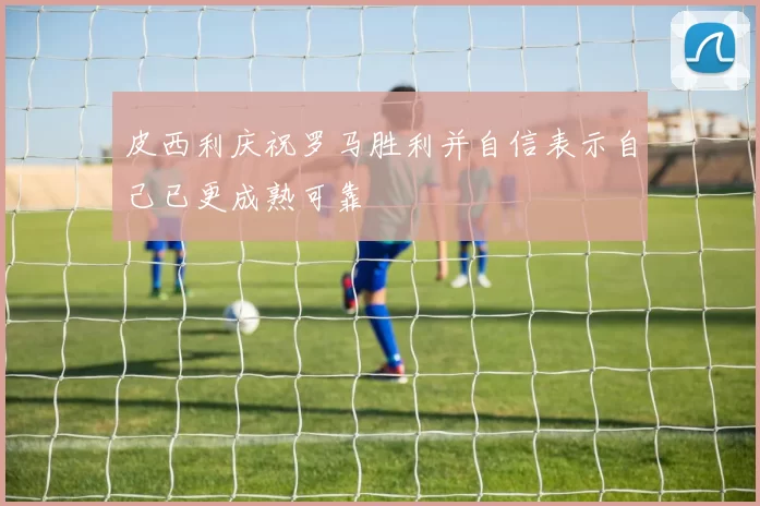 皮西利庆祝罗马胜利并自信表示自己已更成熟可靠