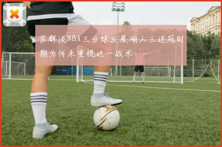 苏群谈NBA三分球发展湖人三连冠时期为何未重视这一战术