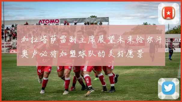 加拉塔萨雷副主席展望未来恰尔汗奥卢必将加盟球队的美好愿景