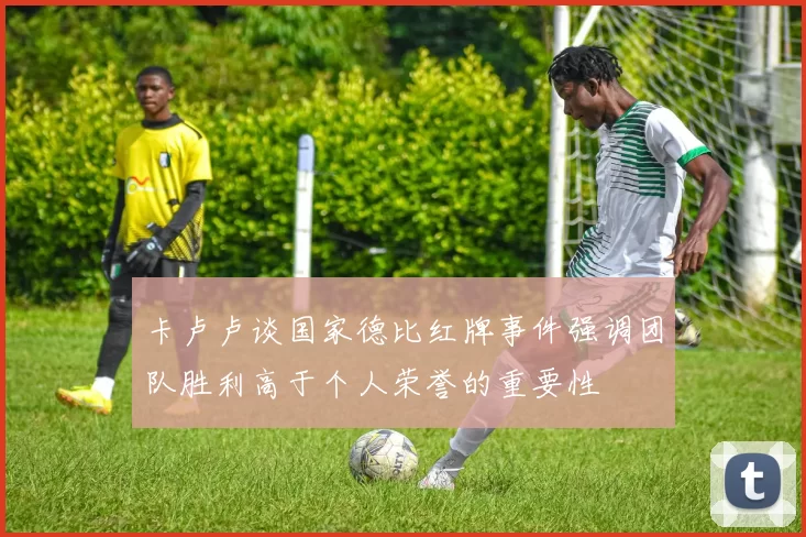 卡卢卢谈国家德比红牌事件强调团队胜利高于个人荣誉的重要性